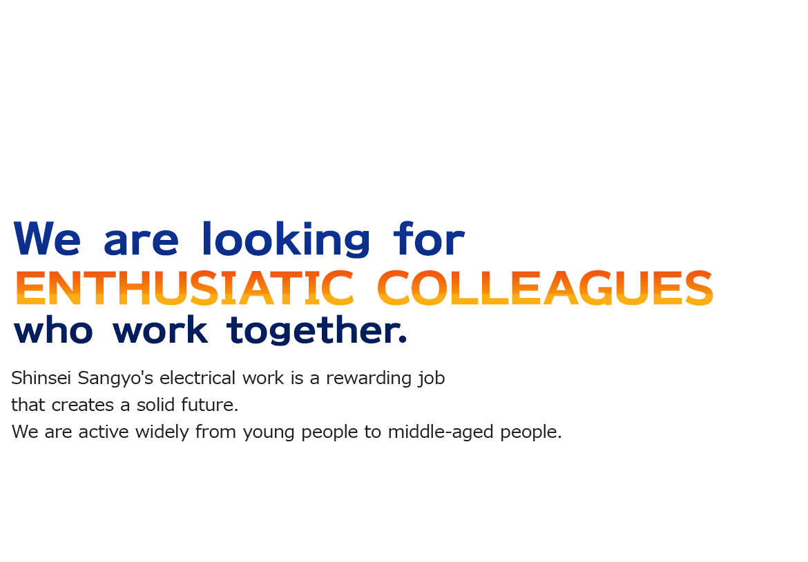 We are looking for enthusiastic colleagues who work together.Shinsei Sangyo's electrical work is a rewarding job that creates a solid future.We are active widely from young people to middle-aged people